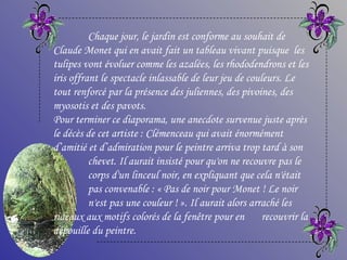 Chaque jour, le jardin est conforme au souhait de
Claude Monet qui en avait fait un tableau vivant puisque les
tulipes vont évoluer comme les azalées, les rhododendrons et les
iris offrant le spectacle inlassable de leur jeu de couleurs. Le
tout renforcé par la présence des juliennes, des pivoines, des
myosotis et des pavots.
Pour terminer ce diaporama, une anecdote survenue juste après
le décès de cet artiste : Clémenceau qui avait énormément
d’amitié et d’admiration pour le peintre arriva trop tard à son
          chevet. Il aurait insisté pour qu'on ne recouvre pas le
          corps d'un linceul noir, en expliquant que cela n'était
          pas convenable : « Pas de noir pour Monet ! Le noir
          n'est pas une couleur ! ». Il aurait alors arraché les
rideaux aux motifs colorés de la fenêtre pour en recouvrir la
dépouille du peintre.
 
