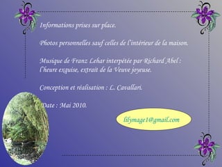 Informations prises sur place.

Photos personnelles sauf celles de l’intérieur de la maison.

Musique de Franz Lehar interpétée par Richard Abel :
l’heure exquise, extrait de la Veuve joyeuse.

Conception et réalisation : L. Cavallari.

Date : Mai 2010.
                                 lilymage1@gmail.com
 