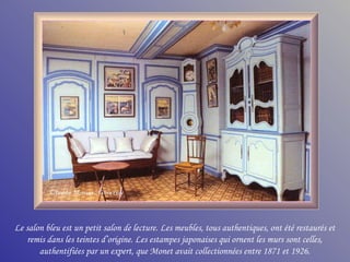 Le salon bleu est un petit salon de lecture. Les meubles, tous authentiques, ont été restaurés et
   remis dans les teintes d’origine. Les estampes japonaises qui ornent les murs sont celles,
       authentifiées par un expert, que Monet avait collectionnées entre 1871 et 1926.
 