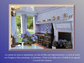 La cuisine est vaste et surprenante, ses tons de bleu sont impressionnants. La série de cuivre
est d’origine et bien entretenue. Le fourneau , l’évier et la table sont à l’échelle de la capacité
                                    à recevoir des convives.
 