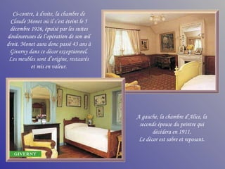 Ci-contre, à droite, la chambre de
 Claude Monet où il s’est éteint le 5
 décembre 1926, épuisé par les suites
douloureuses de l’opération de son œil
droit. Monet aura donc passé 43 ans à
 Giverny dans ce décor exceptionnel.
 Les meubles sont d’origine, restaurés
          et mis en valeur.




                                         A gauche, la chambre d’Alice, la
                                          seconde épouse du peintre qui
                                                décédera en 1911.
                                          Le décor est sobre et reposant.
 