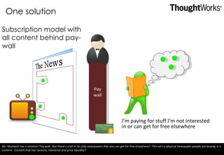 One solution Subscription model with all content behind pay-wall Pay wall I’m paying for stuff I’m not interested in or can get for free elsewhere Mr. Murdoch has a solution! Pay wall.  But there’s a lot in his jolly newspapers that you can get for free elsewhere?  This isn’t a physical newspaper people are buying, it is content.  Content that has recency, relevance and price liquidity? 