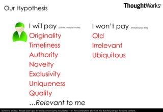 Our Hypothesis I will pay  (a little, maybe more) Originality Timeliness Authority Novelty Exclusivity Uniqueness Quality … Relevant to me I won’t pay  (maybe pay less) Old Irrelevant Ubiquitous So here’s an idea.  People won’t pay for most content (why should they?  It’s free somewhere else isn’t it?)  But they will pay for some content.  