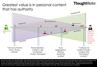 Greatest value is in personal content that has authority Originality Timeliness Authority Novelty Exclusivity Uniqueness Quality “ Once my friends know, I’ll pay nothing” “ I will pay for quality thought, analysis and information curation” £££ ££ £ 0 Personal Impersonal Chatter Authority £ £ Auto aggregation, filtering, clustering, analysis Personalisation, myNews, self configured, chosen, arranged Professionals Dedicated amateurs Commenter Relevant to me Micropayments So here’s the model.  Let’s start with people.  Obviously they are not going to pay for the personal chatter.  But the impersonal stuff, maybe they’ll pay for someone to cut through the noise for them.  They will pay for quality thought, analysis and information curation.  They’ll pay for what the dude on the right says and does for them.  In the middle, they may pay (small amounts) for someone to help filter the noise, the ability for them to create their own personalised digital landscape on the channel of their choice.  (Imagine watching Julia and Julia, you’re on a French mission; cook books, restaurants, travel, places in the film… France is relevant to you now).  That is what people will pay for, the Platform… 