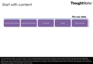 Start with content Professionally created Dedicated amateurs Customers Feeds Other sources The raw data Let’s start with the content.  It’s noisy out there.  There’s the professionally created content, but there is also the quality stuff that’s being turned out by dedicated amateurs - pro-ams in their bedrooms.  Customers are also talking, all that social stuff, reviews, feedback, but how do you separate the wheat from the chaff?  Who is a good reviewer whose review you should trust and whose is just bluster you can ignore?  Any content spawns other content.  Cue feeds.  And needing a catch all bucket for anything we’ve forgotten, we’ll add ‘other sources’ as well.  