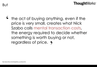 But the act of buying anything, even if the price is very small, creates what Nick Szabo calls  mental transaction costs , the energy required to decide whether something is worth buying or not, regardless of price. http://www.shirky.com/writings/fame_vs_fortune.html “ ” 