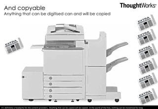 And copyable Anything that can be digitised can and will be copied It’s definitely a headache for the content providers.  Anything that can be copied will be copied.  In the world of the free, nothing can be monetised for long 