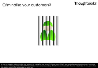 Criminalise your customers? So what are you going to do, criminalise your customers for making free your content?  Whoever heard of that?  Legal proceedings against your customers for enjoying your content and sharing with their friends?  That’s what the record companies are doing.  Time for new business models of course.  In the land of the Free, where there is no physical product to be bought, what are you to do? 