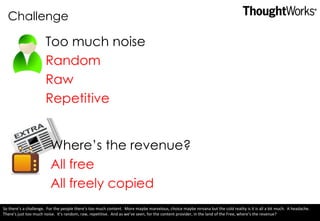 Challenge Too much noise Random  Raw Repetitive Where’s the revenue? All free All freely copied So there’s a challenge.  For the people there’s too much content.  More maybe marvelous, choice maybe nirvana but the cold reality is it is all a bit much.  A headache.  There’s just too much noise.  It’s random, raw, repetitive.  And as we’ve seen, for the content provider, in the land of the Free, where’s the revenue? 