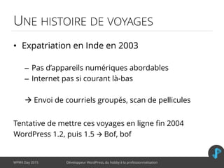 UNE HISTOIRE DE VOYAGES
• Expatriation en Inde en 2003
– Pas d’appareils numériques abordables
– Internet pas si courant là-bas
 Envoi de courriels groupés, scan de pellicules
Tentative de mettre ces voyages en ligne fin 2004
WordPress 1.2, puis 1.5  Bof, bof
WPMX Day 2015 Développeur WordPress, du hobby à la professionnalisation
 