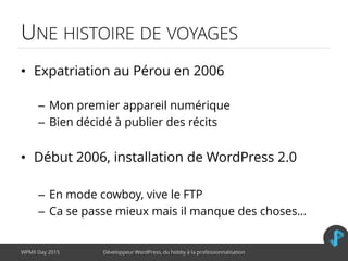 UNE HISTOIRE DE VOYAGES
• Expatriation au Pérou en 2006
– Mon premier appareil numérique
– Bien décidé à publier des récits
• Début 2006, installation de WordPress 2.0
– En mode cowboy, vive le FTP
– Ca se passe mieux mais il manque des choses…
WPMX Day 2015 Développeur WordPress, du hobby à la professionnalisation
 