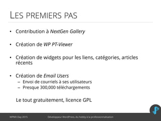 LES PREMIERS PAS
• Contribution à NextGen Gallery
• Création de WP PT-Viewer
• Création de widgets pour les liens, catégories, articles
récents
• Création de Email Users
– Envoi de courriels à ses utilisateurs
– Presque 300,000 téléchargements
Le tout gratuitement, licence GPL
WPMX Day 2015 Développeur WordPress, du hobby à la professionnalisation
 