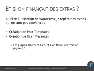 ET SI ON FINANÇAIT DES EXTRAS ?
Au fil de l’utilisation de WordPress, je repère des niches
qui ne sont pas couvertes :
• Création de Post Templates
• Création de User Messages
– Les plugins marchent bien, et si on faisait une version
payante ?
WPMX Day 2015 Développeur WordPress, du hobby à la professionnalisation
 