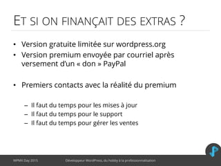 ET SI ON FINANÇAIT DES EXTRAS ?
• Version gratuite limitée sur wordpress.org
• Version premium envoyée par courriel après
versement d’un « don » PayPal
• Premiers contacts avec la réalité du premium
– Il faut du temps pour les mises à jour
– Il faut du temps pour le support
– Il faut du temps pour gérer les ventes
WPMX Day 2015 Développeur WordPress, du hobby à la professionnalisation
 