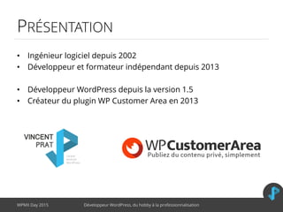 PRÉSENTATION
• Ingénieur logiciel depuis 2002
• Développeur et formateur indépendant depuis 2013
• Développeur WordPress depuis la version 1.5
• Créateur du plugin WP Customer Area en 2013
WPMX Day 2015 Développeur WordPress, du hobby à la professionnalisation
 