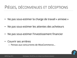 PIÈGES, DÉCONVENUES ET DÉCEPTIONS
• Ne pas sous-estimer la charge de travail « annexe »
• Ne pas sous-estimer les attentes des acheteurs
• Ne pas sous-estimer l’investissement financier
• Couvrir ses arrières
– Pensez aux concurrents de WooCommerce…
WPMX Day 2015 Développeur WordPress, du hobby à la professionnalisation
 