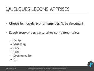 QUELQUES LEÇONS APPRISES
• Choisir le modèle économique dès l’idée de départ
• Savoir trouver des partenaires complémentaires
– Design
– Marketing
– Code
– Tests
– Documentation
– Etc.
WPMX Day 2015 Développeur WordPress, du hobby à la professionnalisation
 