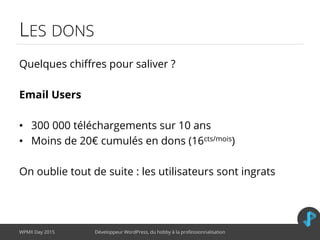 LES DONS
Quelques chiffres pour saliver ?
Email Users
• 300 000 téléchargements sur 10 ans
• Moins de 20€ cumulés en dons (16cts/mois)
On oublie tout de suite : les utilisateurs sont ingrats
WPMX Day 2015 Développeur WordPress, du hobby à la professionnalisation
 