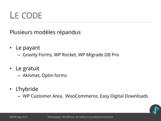 LE CODE
Plusieurs modèles répandus
• Le payant
– Gravity Forms, WP Rocket, WP Migrade DB Pro
• Le gratuit
– Akismet, Optin forms
• L’hybride
– WP Customer Area, WooCommerce, Easy Digital Downloads
WPMX Day 2015 Développeur WordPress, du hobby à la professionnalisation
 