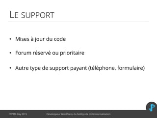 LE SUPPORT
• Mises à jour du code
• Forum réservé ou prioritaire
• Autre type de support payant (téléphone, formulaire)
WPMX Day 2015 Développeur WordPress, du hobby à la professionnalisation
 