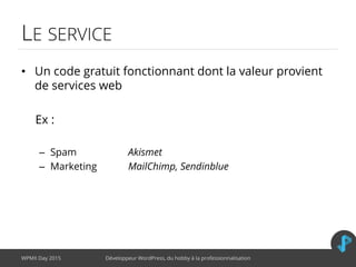 LE SERVICE
• Un code gratuit fonctionnant dont la valeur provient
de services web
Ex :
– Spam Akismet
– Marketing MailChimp, Sendinblue
WPMX Day 2015 Développeur WordPress, du hobby à la professionnalisation
 