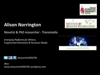 Alison Norrington Novelist & PhD researcher - Transmedia Emerging Platforms for Writers, Fragmented Interaction & Pervasive Media storycentralDIGITAL Web: www.storycentralDIGITAL.wordpress.com  storycentralDIGITAL 