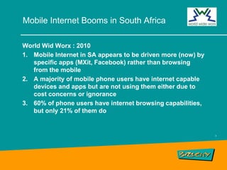 Mobile Internet Booms in South AfricaWorld WidWorx : 2010Mobile Internet in SA appears to be driven more (now) by specific apps (MXit, Facebook) rather than browsing from the mobileA majority of mobile phone users have internet capable devices and apps but are not using them either due to cost concerns or ignorance60% of phone users have internet browsing capabilities, but only 21% of them do