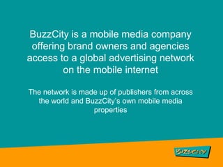 BuzzCity is a mobile media company offering brand owners and agencies access to a global advertising network on the mobile internet The network is made up of publishers from across the world and BuzzCity’s own mobile media properties