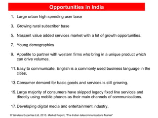 Opportunities in India Sources : TRAI, Federation of Indian Chambers of Commerce and Industry (FICCI)  Sources : TRAI, Federation of Indian Chambers of Commerce and Industry (FICCI)  Note*:  Total does not match due to rounding-off Note*:  Total does not match due to rounding-off Large urban high spending user base Growing rural subscriber base Nascent value added services market with a lot of growth opportunities. Young demographics Appetite to partner with western firms who bring in a unique product which can drive volumes. Easy to communicate, English is a commonly used business language in the cities. Consumer demand for basic goods and services is still growing. Large majority of consumers have skipped legacy fixed line services and directly using mobile phones as their main channels of communications. Developing digital media and entertainment industry. 