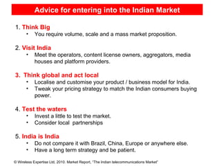 Advice for entering into the Indian Market Sources : TRAI, Federation of Indian Chambers of Commerce and Industry (FICCI)  Sources : TRAI, Federation of Indian Chambers of Commerce and Industry (FICCI)  Note*:  Total does not match due to rounding-off Note*:  Total does not match due to rounding-off 1.  Think Big   You require volume, scale and a mass market proposition. 2.  Visit India Meet the operators, content license owners, aggregators, media houses and platform providers. Think global and act local Localise and customise your product / business model for India. Tweak your pricing strategy to match the Indian consumers buying power. 4.  Test the waters Invest a little to test the market. Consider local  partnerships 5.  India is India Do not compare it with Brazil, China, Europe or anywhere else. Have a long term strategy and be patient. 