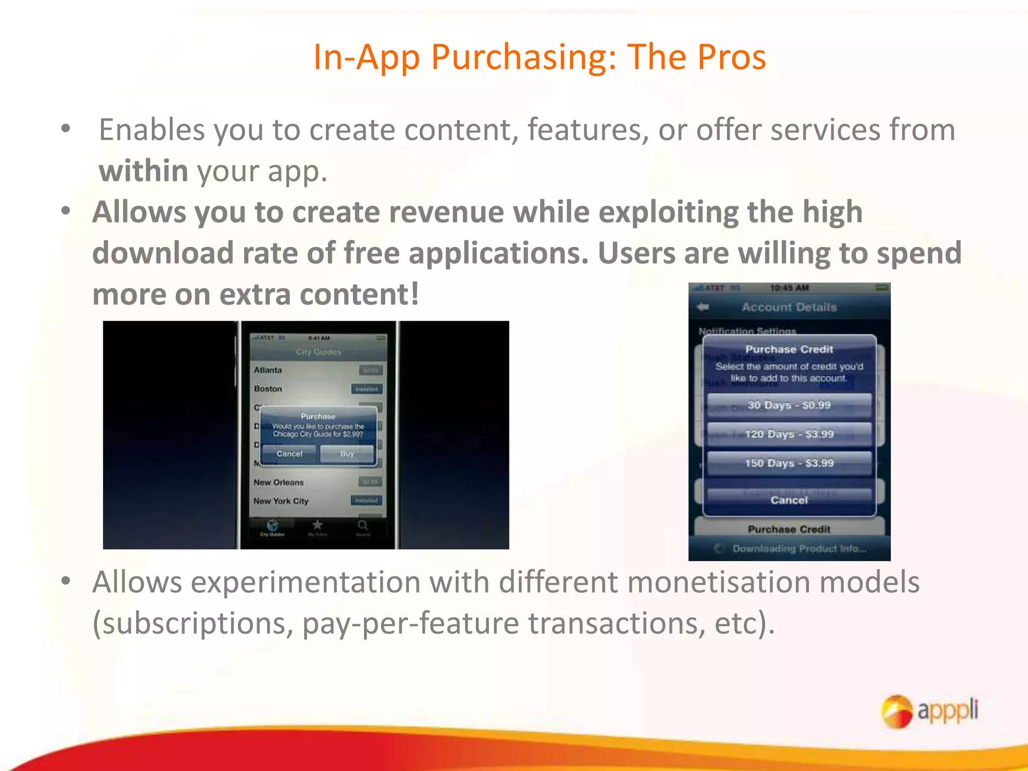 In-App Purchasing: The Pros
• Enables you to create content, features, or offer services from
  within your app.
• Allows you to create revenue while exploiting the high
  download rate of free applications. Users are willing to spend
  more on extra content!




• Allows experimentation with different monetisation models
  (subscriptions, pay-per-feature transactions, etc).
 