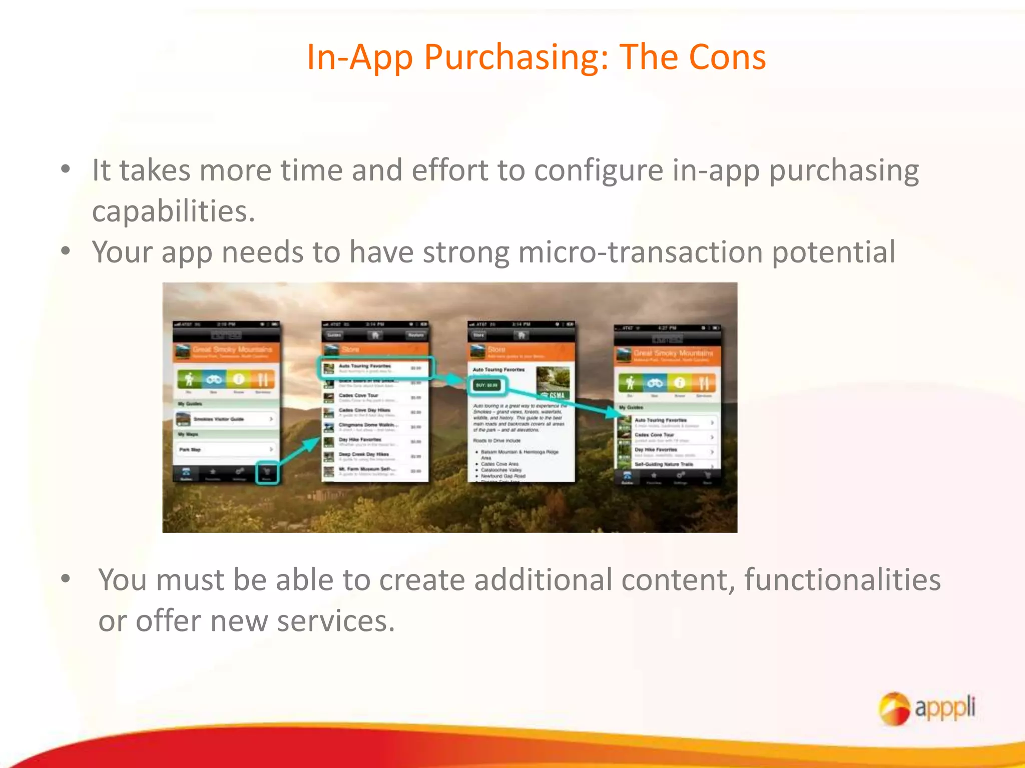 In-App Purchasing: The Cons

• It takes more time and effort to configure in-app purchasing
  capabilities.
• Your app needs to have strong micro-transaction potential




• You must be able to create additional content, functionalities
  or offer new services.
 
