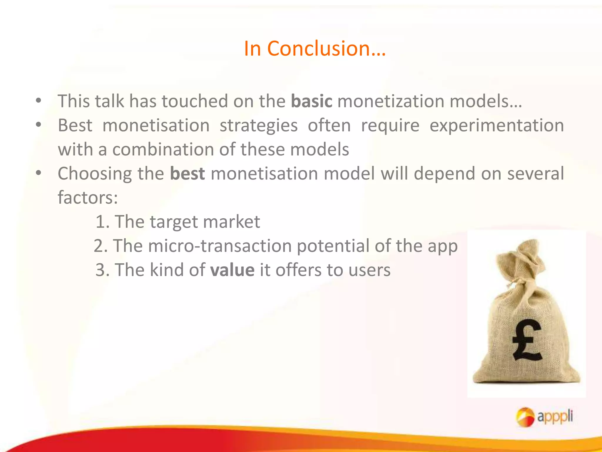 In Conclusion…

• This talk has touched on the basic monetization models…
• Best monetisation strategies often require experimentation
  with a combination of these models
• Choosing the best monetisation model will depend on several
  factors:
       1. The target market
       2. The micro-transaction potential of the app
       3. The kind of value it offers to users
 