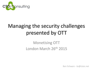 Managing the security challenges
presented by OTT
Monetising OTT
London March 26th 2015
Ben Schwarz - bs@ctoic.net
 