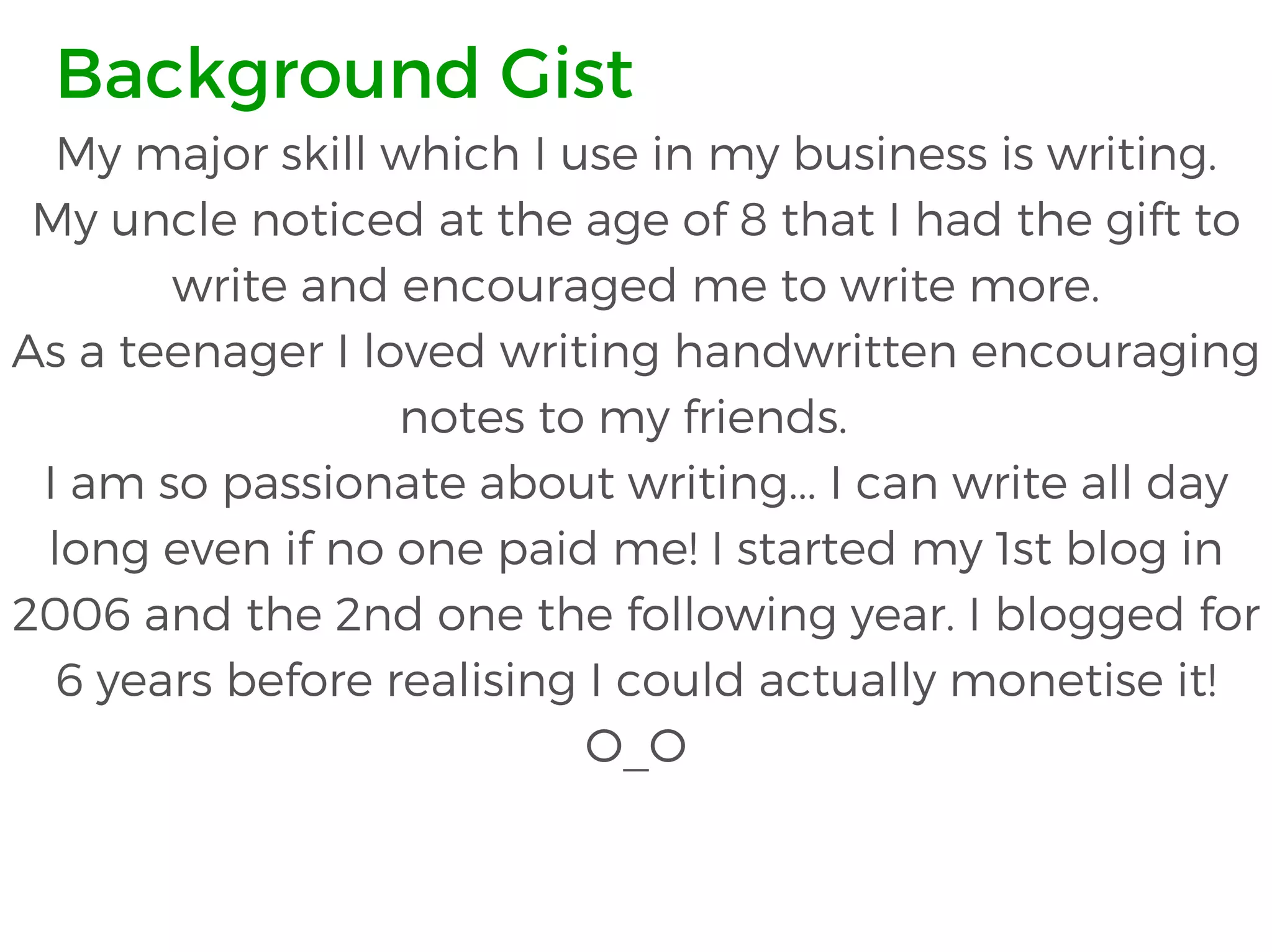 My major skill which I use in my business is writing.
My uncle noticed at the age of 8 that I had the gift to
write and encouraged me to write more.
As a teenager I loved writing handwritten encouraging
notes to my friends.
I am so passionate about writing... I can write all day
long even if no one paid me! I started my 1st blog in
2006 and the 2nd one the following year. I blogged for
6 years before realising I could actually monetise it!
O_O
Background Gist
 
