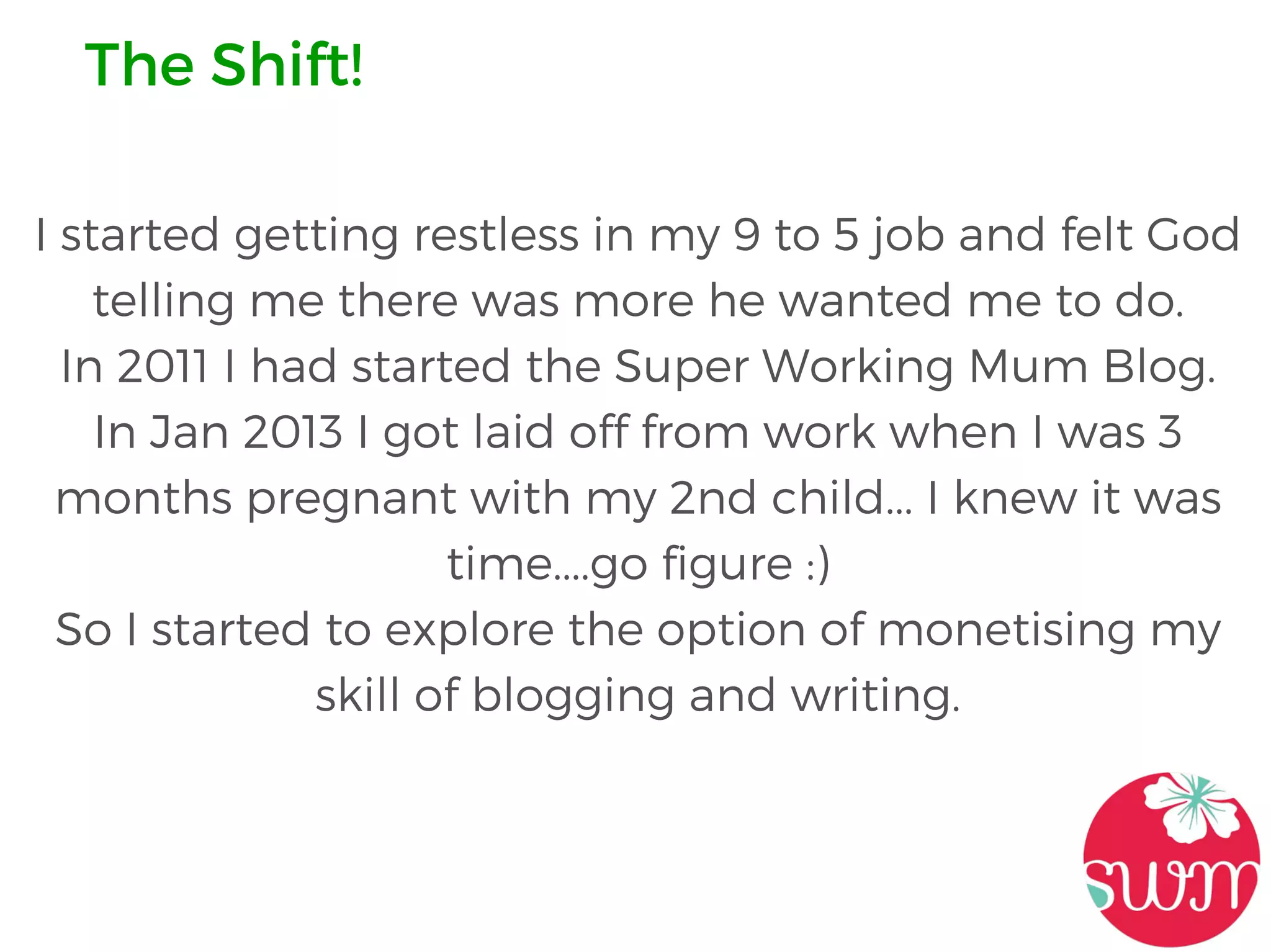 I started getting restless in my 9 to 5 job and felt God
telling me there was more he wanted me to do.
In 2011 I had started the Super Working Mum Blog.
In Jan 2013 I got laid off from work when I was 3
months pregnant with my 2nd child... I knew it was
time....go figure :)
So I started to explore the option of monetising my
skill of blogging and writing.
The Shift!
 