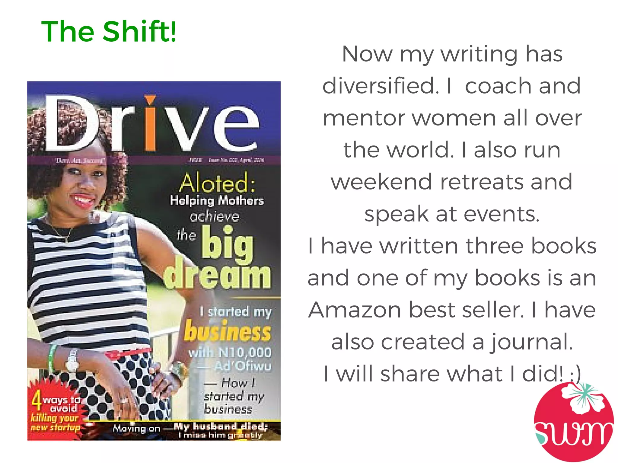 Now my writing has
diversified. I coach and
mentor women all over
the world. I also run
weekend retreats and
speak at events.
I have written three books
and one of my books is an
Amazon best seller. I have
also created a journal.
I will share what I did! :)
The Shift!
 