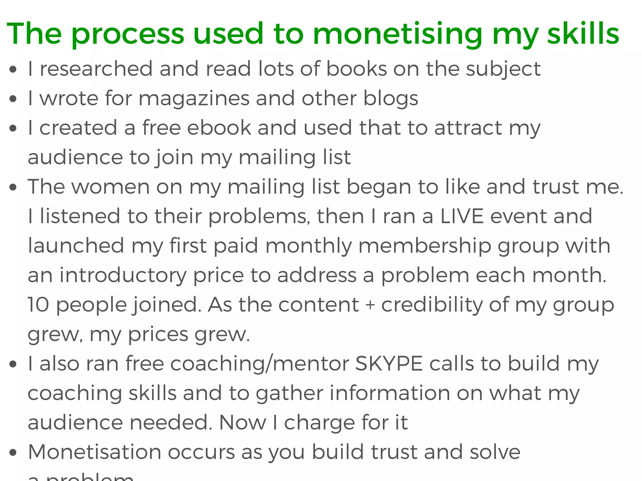 I researched and read lots of books on the subject
I wrote for magazines and other blogs
I created a free ebook and used that to attract my
audience to join my mailing list
The women on my mailing list began to like and trust me.
I listened to their problems, then I ran a LIVE event and
launched my first paid monthly membership group with
an introductory price to address a problem each month.
10 people joined. As the content + credibility of my group
grew, my prices grew.
I also ran free coaching/mentor SKYPE calls to build my
coaching skills and to gather information on what my
audience needed. Now I charge for it
Monetisation occurs as you build trust and solve
The process used to monetising my skills
 