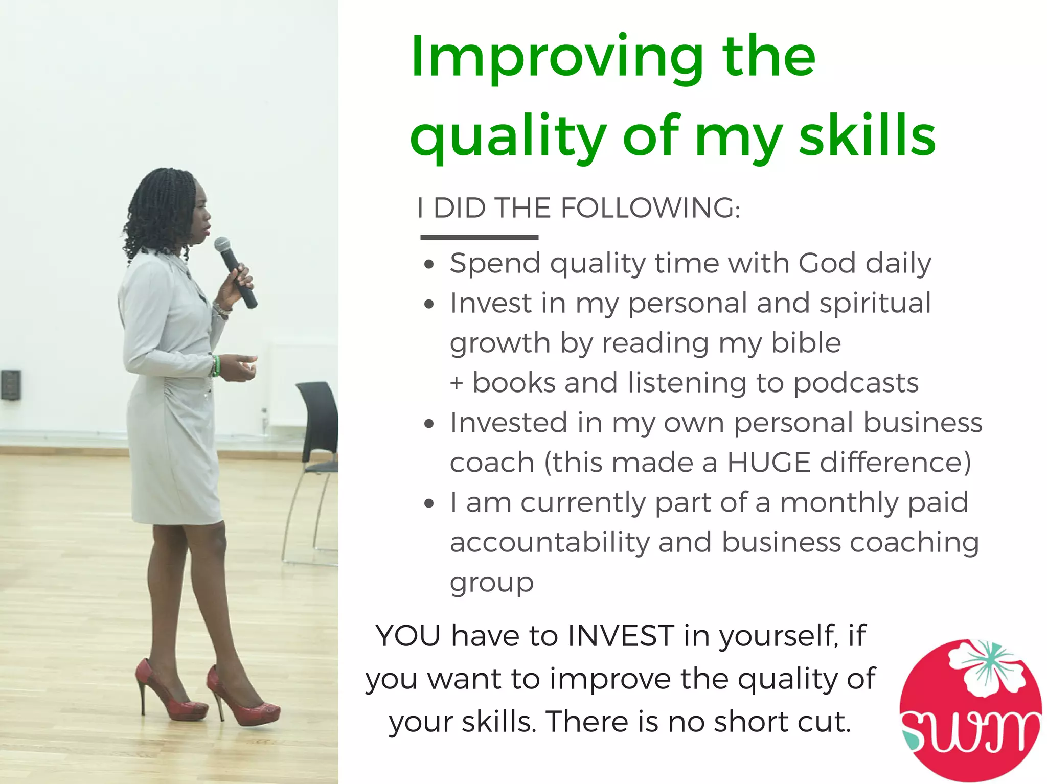 Improving the
quality of my skills
I DID THE FOLLOWING:
Spend quality time with God daily
Invest in my personal and spiritual
growth by reading my bible
+ books and listening to podcasts
Invested in my own personal business
coach (this made a HUGE difference)
I am currently part of a monthly paid
accountability and business coaching
group
YOU have to INVEST in yourself, if
you want to improve the quality of
your skills. There is no short cut.
 