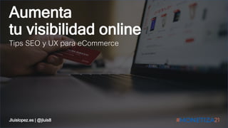 Aumenta
tu visibilidad online
Tips SEO y UX para eCommerce
Jluislopez.es | @jluis8
 