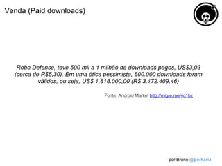 Venda (Paid downloads)




   Robo Defense, teve 500 mil a 1 milhão de downloads pagos, US$3,03
  (cerca de R$5,30). Em uma ótica pessimista, 600.000 downloads foram
           válidos, ou seja, US$ 1.818.000,00 (R$ 3.172.409,46)

                                  Fonte: Android Market http://migre.me/4q1bz




                                                                 por Bruno @porkaria
 