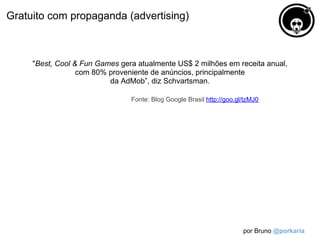 Gratuito com propaganda (advertising)



     "Best, Cool & Fun Games gera atualmente US$ 2 milhões em receita anual,
                  com 80% proveniente de anúncios, principalmente
                          da AdMob”, diz Schvartsman.

                                Fonte: Blog Google Brasil http://goo.gl/tzMJ0




                                                                       por Bruno @porkaria
 