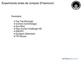 Experimente antes de comprar (Freemium)



       Exemplos:

         ● Tap Tap Revenge
         ● Comics (ComiXology)
         ● Gun Bros
         ● Deer Hunter Challenge HD
         ● WSOP3
         ● Dungeon Defenders
         ● FW Deluxe




                                          por Bruno @porkaria
 