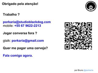 Obrigado pela atenção!


Trabalho ?

porkaria@studioblackdog.com
mobile: +55 67 9622-2213

Jogar conversa fora ?

gtalk: porkaria@gmail.com

Quer me pagar uma cerveja?

Fala comigo agora.



                              por Bruno @porkaria
 