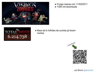 ● O jogo nasceu em 11/03/2011
                  ● +300 mil downloads




● Mais de 6 milhões de zumbis já foram
  mortos




                                     por Bruno @porkaria
 