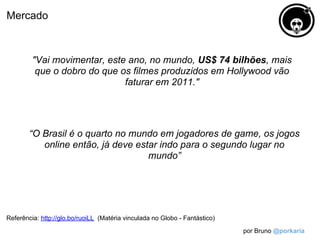 Mercado



         "Vai movimentar, este ano, no mundo, US$ 74 bilhões, mais
          que o dobro do que os filmes produzidos em Hollywood vão
                              faturar em 2011."




        “O Brasil é o quarto no mundo em jogadores de game, os jogos
           online então, já deve estar indo para o segundo lugar no
                                    mundo”




Referência: http://glo.bo/ruoiLL (Matéria vinculada no Globo - Fantástico)

                                                                             por Bruno @porkaria
 