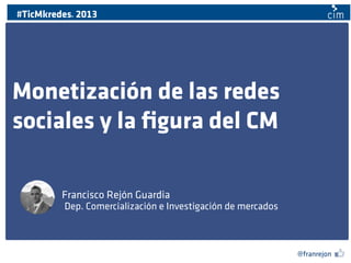 #TicMkredes 2013
@

Monetización de las redes
sociales y la ﬁgura del CM
Francisco Rejón Guardia
Dep. Comercialización e Investigación de mercados

@franrejon

 