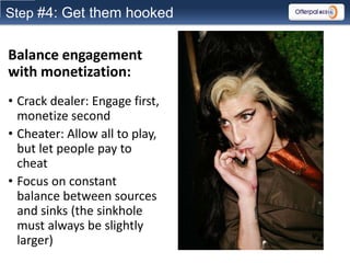 Step #4: Get them hooked


Balance engagement
with monetization:
• Crack dealer: Engage first,
  monetize second
• Cheater: Allow all to play,
  but let people pay to
  cheat
• Focus on constant
  balance between sources
  and sinks (the sinkhole
  must always be slightly
  larger)
 