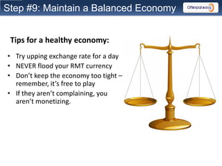 Step #9: Maintain a Balanced Economy


 Tips for a healthy economy:
• Try upping exchange rate for a day
• NEVER flood your RMT currency
• Don’t keep the economy too tight –
  remember, it’s free to play
• If they aren’t complaining, you
  aren’t monetizing.
 