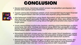 CONCLUSION
Secara sederhana, monetisasi adalah proses menghasilkan pendapatan dari
produk atau layanan yang disediakan.
Tujuan utama dari monetisasi adalah untuk memperoleh keuntungan finansial
dan mengoptimalkan nilai dari produk atau layanan yang ditawarkan.
Ada beberapa model bisnis yang dapat digunakan untuk memonitisasi produk
atau layanan, seperti penjualan langsung, langganan, iklan, atau afiliasi. Penting
untuk memilih model bisnis yang sesuai dengan jenis produk atau layanan dan
target pasar.
Untuk memonitisasi produk atau layanan, penting untuk membangun audiens
yang besar dan setia. Strategi pemasaran yang efektif dan pengujian produk
secara cermat juga penting untuk meningkatkan keuntungan dan memastikan
keberhasilan dalam memonitisasi.
Monetisasi bukanlah proses yang mudah atau cepat. Butuh kesabaran, upaya
yang tepat, dan terus memantau dan menyesuaikan strategi bisnis agar dapat
tetap beradaptasi dengan perubahan pasar dan kebutuhan audiens.
Monetisasi harus dilakukan dengan menghormati nilai-nilai etika, moral, dan
hukum yang dianut. Pastikan bahwa produk atau layanan yang ditawarkan
sesuai dengan nilai-nilai dan norma yang dianut oleh masyarakat.
 
